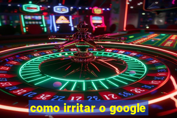 como irritar o google